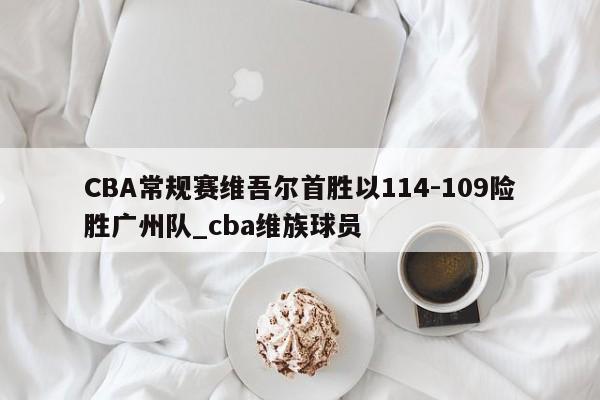 星空体育-CBA常规赛维吾尔首胜以114-109险胜广州队_cba维族球员